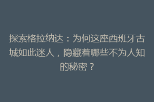 探索格拉纳达：为何这座西班牙古城如此迷人，隐藏着哪些不为人知的秘密？