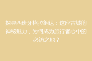探寻西班牙格拉纳达：这座古城的神秘魅力，为何成为旅行者心中的必访之地？
