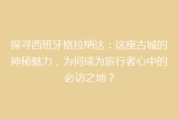 探寻西班牙格拉纳达:这座古城的神秘魅力,为何成为旅行者心中的必访之地?