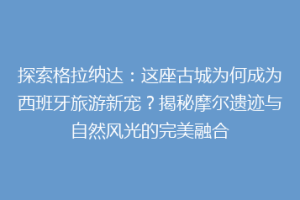 探索格拉纳达：这座古城为何成为西班牙旅游新宠？揭秘摩尔遗迹与自然风光的完美融合