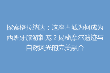 探索格拉纳达:这座古城为何成为西班牙旅游新宠?揭秘摩尔遗迹与自然风光的完美融合