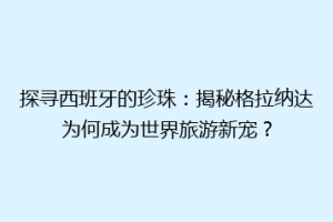 探寻西班牙的珍珠：揭秘格拉纳达为何成为世界旅游新宠？