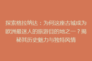 探索格拉纳达：为何这座古城成为欧洲最迷人的旅游目的地之一？揭秘其历史魅力与独特风情