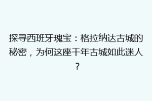 探寻西班牙瑰宝：格拉纳达古城的秘密，为何这座千年古城如此迷人？