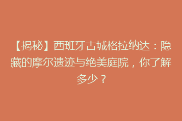 【揭秘】西班牙古城格拉纳达:隐藏的摩尔遗迹与绝美庭院,你了解多少?