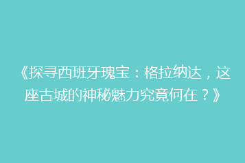 《探寻西班牙瑰宝:格拉纳达,这座古城的神秘魅力究竟何在?》