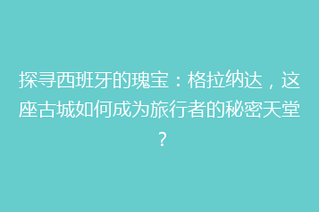 探寻西班牙的瑰宝:格拉纳达,这座古城如何成为旅行者的秘密天堂?