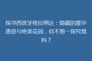 探寻西班牙格拉纳达：隐藏的摩尔遗迹与绝美花园，你不想一探究竟吗？