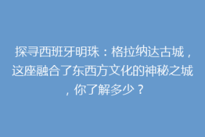 探寻西班牙明珠：格拉纳达古城，这座融合了东西方文化的神秘之城，你了解多少？