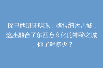 探寻西班牙明珠:格拉纳达古城,这座融合了东西方文化的神秘之城,你了解多少?
