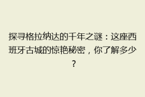 探寻格拉纳达的千年之谜：这座西班牙古城的惊艳秘密，你了解多少？