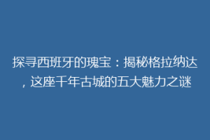 探寻西班牙的瑰宝：揭秘格拉纳达，这座千年古城的五大魅力之谜