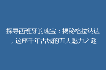 探寻西班牙的瑰宝：揭秘格拉纳达，这座千年古城的五大魅力之谜