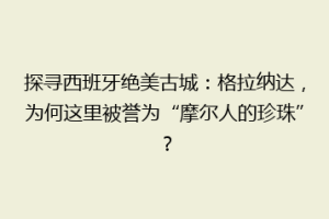探寻西班牙绝美古城：格拉纳达，为何这里被誉为“摩尔人的珍珠”？