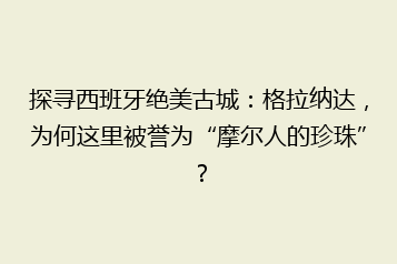 探寻西班牙绝美古城：格拉纳达，为何这里被誉为“摩尔人的珍珠”？