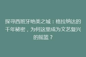 探寻西班牙绝美之城：格拉纳达的千年秘密，为何这里成为文艺复兴的摇篮？
