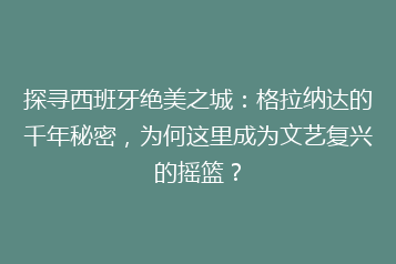 探寻西班牙绝美之城：格拉纳达的千年秘密，为何这里成为文艺复兴的摇篮？