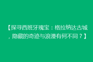 【探寻西班牙瑰宝：格拉纳达古城，隐藏的奇迹与浪漫有何不同？】