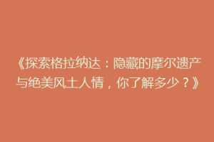 《探索格拉纳达：隐藏的摩尔遗产与绝美风土人情，你了解多少？》