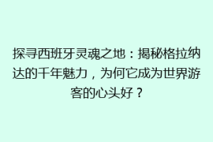 探寻西班牙灵魂之地：揭秘格拉纳达的千年魅力，为何它成为世界游客的心头好？