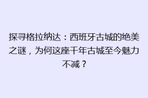 探寻格拉纳达：西班牙古城的绝美之谜，为何这座千年古城至今魅力不减？