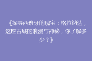 《探寻西班牙的瑰宝：格拉纳达，这座古城的浪漫与神秘，你了解多少？》