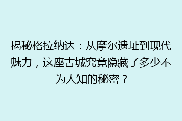 揭秘格拉纳达:从摩尔遗址到现代魅力,这座古城究竟隐藏了多少不为人知的秘密?