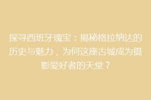 探寻西班牙瑰宝：揭秘格拉纳达的历史与魅力，为何这座古城成为摄影爱好者的天堂？