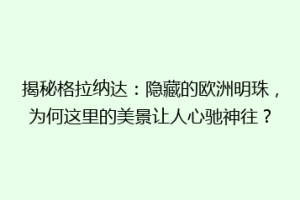 揭秘格拉纳达：隐藏的欧洲明珠，为何这里的美景让人心驰神往？