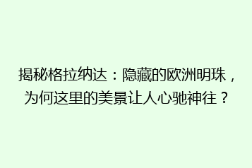 揭秘格拉纳达:隐藏的欧洲明珠,为何这里的美景让人心驰神往?