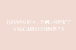 《揭秘格拉纳达：为何这座西班牙古城如此吸引全球游客？》