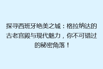 探寻西班牙绝美之城:格拉纳达的古老宫殿与现代魅力,你不可错过的秘密角落!