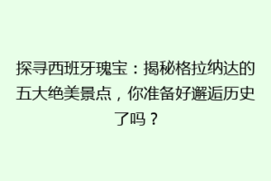 探寻西班牙瑰宝：揭秘格拉纳达的五大绝美景点，你准备好邂逅历史了吗？