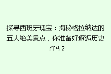 探寻西班牙瑰宝：揭秘格拉纳达的五大绝美景点，你准备好邂逅历史了吗？