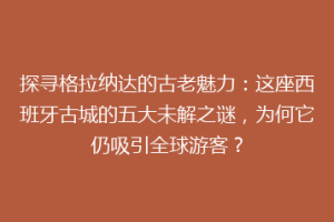 探寻格拉纳达的古老魅力：这座西班牙古城的五大未解之谜，为何它仍吸引全球游客？