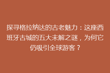 探寻格拉纳达的古老魅力:这座西班牙古城的五大未解之谜,为何它仍吸引全球游客?