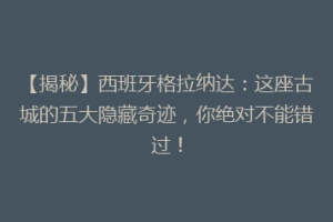 【揭秘】西班牙格拉纳达：这座古城的五大隐藏奇迹，你绝对不能错过！