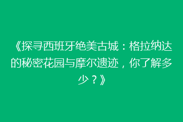 《探寻西班牙绝美古城:格拉纳达的秘密花园与摩尔遗迹,你了解多少?》