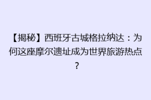 【揭秘】西班牙古城格拉纳达：为何这座摩尔遗址成为世界旅游热点？