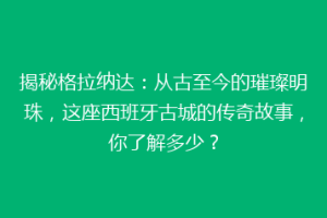 揭秘格拉纳达：从古至今的璀璨明珠，这座西班牙古城的传奇故事，你了解多少？