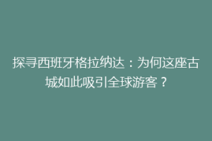 探寻西班牙格拉纳达：为何这座古城如此吸引全球游客？