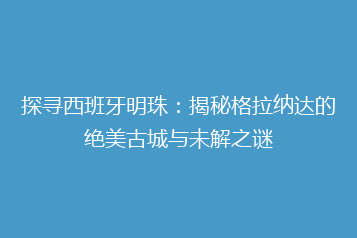 探寻西班牙明珠:揭秘格拉纳达的绝美古城与未解之谜