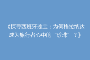 《探寻西班牙瑰宝：为何格拉纳达成为旅行者心中的“珍珠”？》