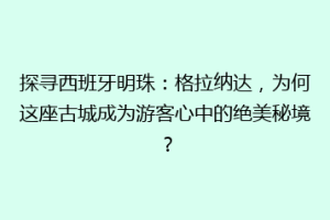 探寻西班牙明珠：格拉纳达，为何这座古城成为游客心中的绝美秘境？