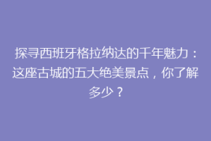 探寻西班牙格拉纳达的千年魅力：这座古城的五大绝美景点，你了解多少？