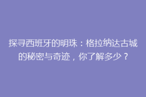 探寻西班牙的明珠：格拉纳达古城的秘密与奇迹，你了解多少？
