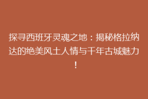 探寻西班牙灵魂之地：揭秘格拉纳达的绝美风土人情与千年古城魅力！