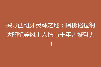 探寻西班牙灵魂之地:揭秘格拉纳达的绝美风土人情与千年古城魅力!