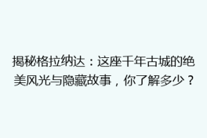 揭秘格拉纳达：这座千年古城的绝美风光与隐藏故事，你了解多少？