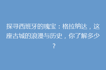 探寻西班牙的瑰宝:格拉纳达,这座古城的浪漫与历史,你了解多少?